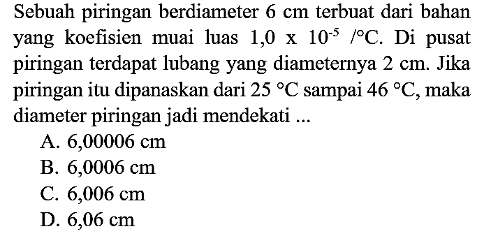 Sebuah piringan berdiameter  6 cm  terbuat dari bahan yang koefisien muai luas  1,0 x 10^(-5) /{ ) C . Di pusat piringan terdapat lubang yang diameternya  2 cm . Jika piringan itu dipanaskan dari  25 C  sampai  46 C , maka diameter piringan jadi mendekati ...