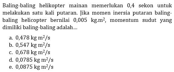 Baling-baling helikopter mainan memerlukan 0,4 sekon untuk melakukan satu kali putaran. Jika momen inersia putaran baling-baling helicopter bernilai 0,005 kg . m^2, momentum sudut yang dimiliki baling-baling adalah...