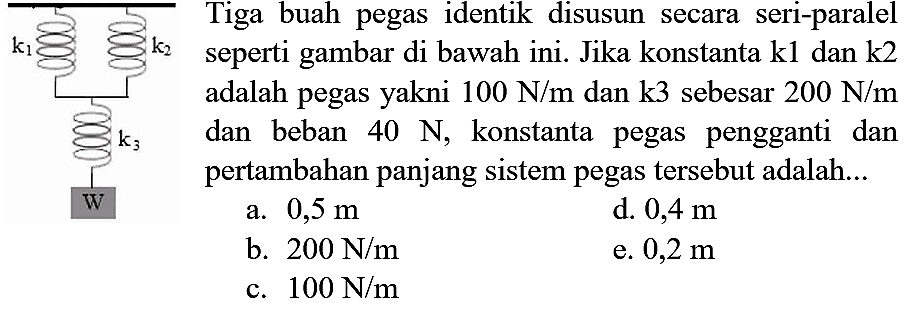 Tiga buah pegas identik disusun secara seri-paralel seperti gambar di bawah ini. Jika konstanta k1 dan k2 adalah pegas yakni  100 N / m  dan k3 sebesar  200 N / m  dan beban  40 N , konstanta pegas pengganti dan pertambahan panjang sistem pegas tersebut adalah...