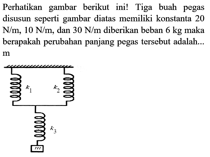 Perhatikan gambar berikut ini! Tiga buah pegas disusun seperti gambar diatas memiliki konstanta 20  N / m, 10 N / m , dan  30 N / m  diberikan beban  6 kg  maka berapakah perubahan panjang pegas tersebut adalah... m