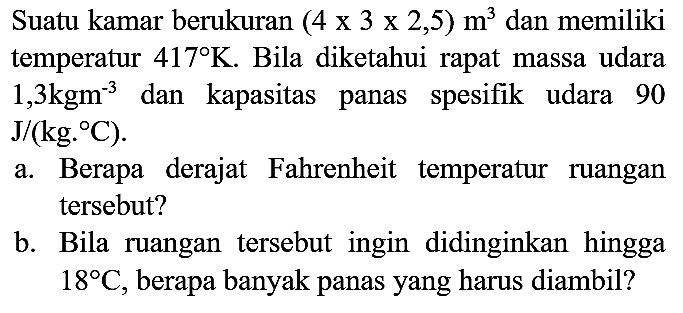 Suatu kamar berukuran  (4 x 3 x 2,5) m^(3)  dan memiliki temperatur  417 K . Bila diketahui rapat massa udara  1,3 kgm^(-3)  dan kapasitas panas spesifik udara 90  J /(kg .{ ) C) .
a. Berapa derajat Fahrenheit temperatur ruangan tersebut?
b. Bila ruangan tersebut ingin didinginkan hingga  18 C , berapa banyak panas yang harus diambil?