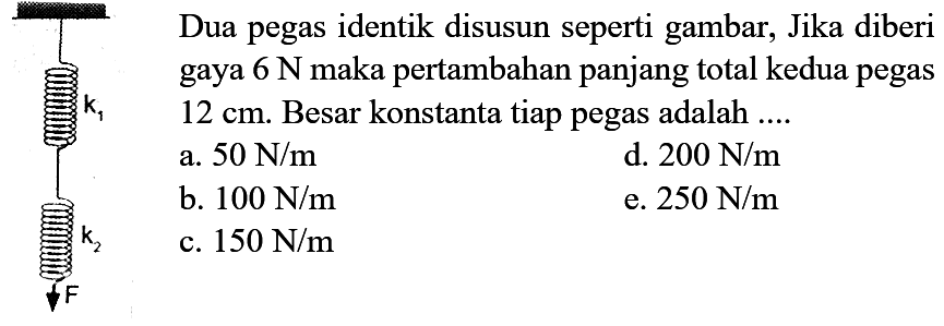 Dua pegas identik disusun seperti gambar, Jika diberi gaya  6 N  maka pertambahan panjang total kedua pegas  12 cm . Besar konstanta tiap pegas adalah ....