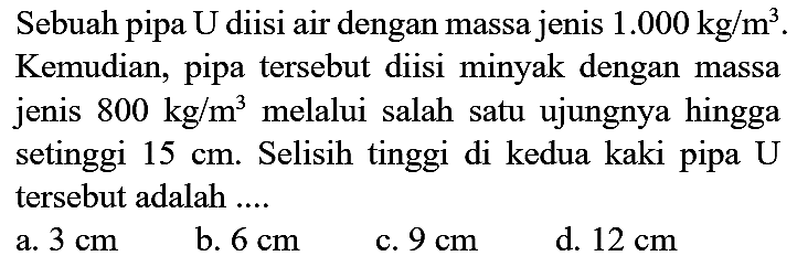 Sebuah pipa U diisi air dengan massa jenis  1.000 kg / m^(3) . Kemudian, pipa tersebut diisi minyak dengan massa jenis  800 kg / m^(3)  melalui salah satu ujungnya hingga setinggi  15 cm . Selisih tinggi di kedua kaki pipa  U  tersebut adalah ....