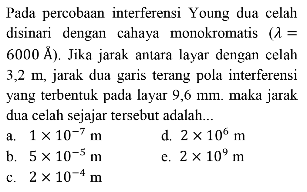 Pada percobaan interferensi Young dua celah disinari dengan cahaya monokromatis  (lambda=   6000 AA  ). Jika jarak antara layar dengan celah  3,2 m , jarak dua garis terang pola interferensi yang terbentuk pada layar  9,6 ~mm . maka jarak dua celah sejajar tersebut adalah...
a.  1 x 10^(-7) m 
d.  2 x 10^(6) m 
b.  5 x 10^(-5) m 
e.  2 x 10^(9) m 
c.  2 x 10^(-4) m 