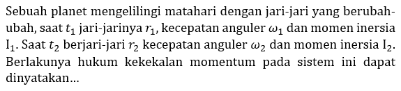 Sebuah planet mengelilingi matahari dengan jari-jari yang berubah-ubah, saat t1 jari-jarinya r1 , kecepatan anguler omega 1 dan momen inersia I1 . Saat t2 berjari-jari r2 kecepatan anguler omega 2 dan momen inersia I2 . Berlakunya hukum kekekalan momentum pada sistem ini dapat dinyatakan...