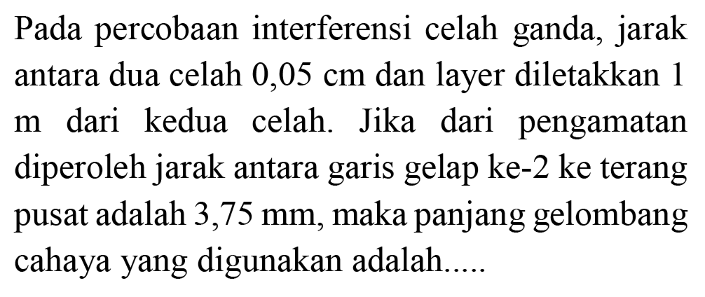 Pada percobaan interferensi celah ganda, jarak antara dua celah  0,05 cm  dan layer diletakkan 1  m  dari kedua celah. Jika dari pengamatan diperoleh jarak antara garis gelap ke-2 ke terang pusat adalah  3,75 ~mm , maka panjang gelombang cahaya yang digunakan adalah....