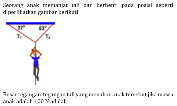 Seorang anak memanjat tali dan berhenti pada posisi seperti diperlihatkan gambar berikut! 
37 53 T1 T2 
Besar tegangan-tegangan tali yang menahan anak tersebut jika massa anak adalah 100 N adalah