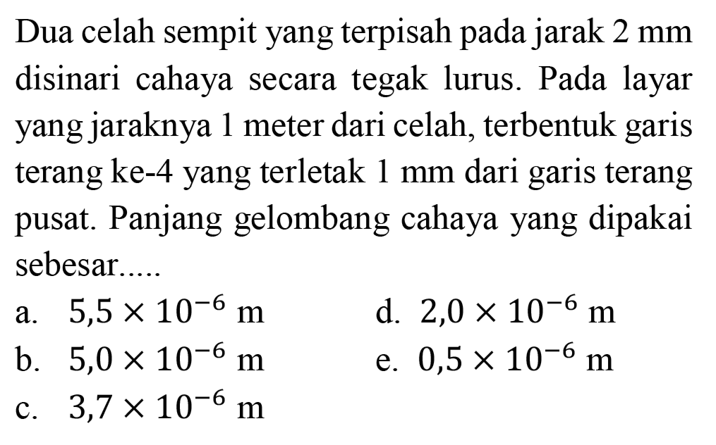 Dua celah sempit yang terpisah pada jarak  2 ~mm  disinari cahaya secara tegak lurus. Pada layar yang jaraknya 1 meter dari celah, terbentuk garis terang ke-4 yang terletak  1 ~mm  dari garis terang pusat. Panjang gelombang cahaya yang dipakai sebesar.....
a.  5,5 x 10^(-6) m 
d.  2,0 x 10^(-6) m 
b.  5,0 x 10^(-6) m 
e.  0,5 x 10^(-6) m 
c.  3,7 x 10^(-6) m 