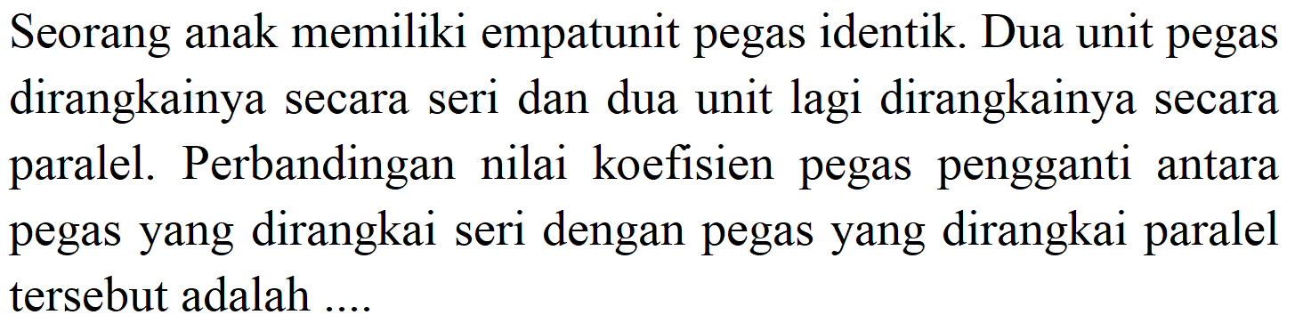 Seorang anak memiliki empatunit pegas identik. Dua unit pegas dirangkainya secara seri dan dua unit lagi dirangkainya secara paralel. Perbandingan nilai koefisien pegas pengganti antara pegas yang dirangkai seri dengan pegas yang dirangkai paralel tersebut adalah ....