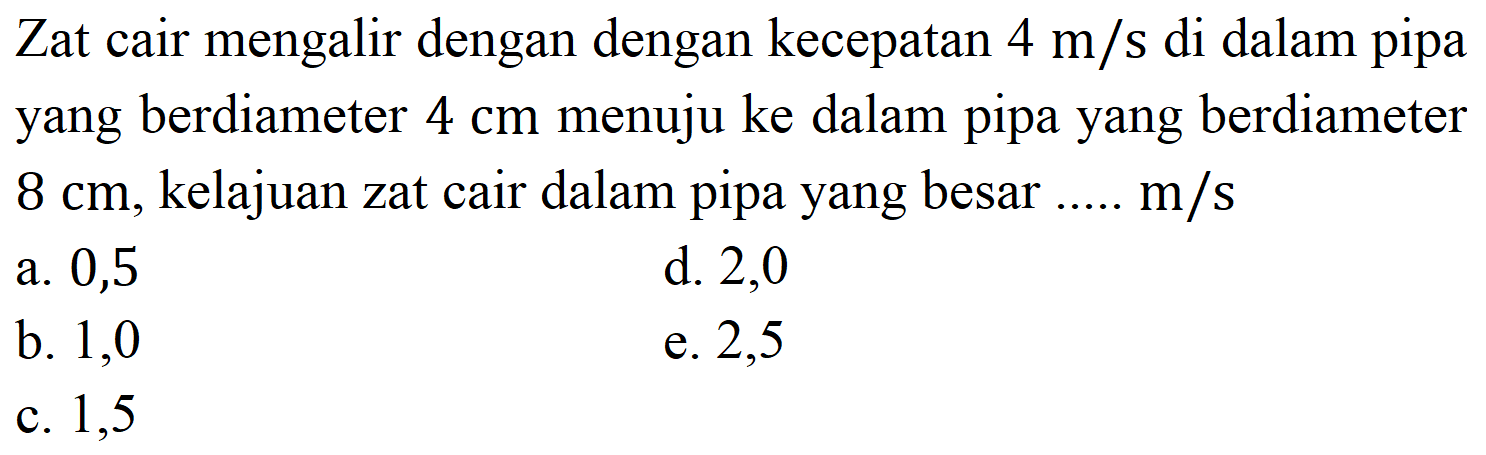 Zat cair mengalir dengan dengan kecepatan  4 m / s  di dalam pipa yang berdiameter  4 cm  menuju ke dalam pipa yang berdiameter  8 cm , kelajuan zat cair dalam pipa yang besar .....  m / s