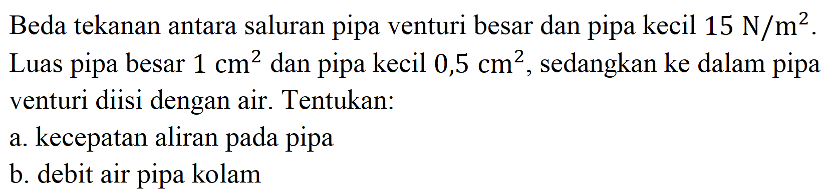 Beda tekanan antara saluran pipa venturi besar dan pipa kecil  15 N / m^(2) . Luas pipa besar  1 cm^(2)  dan pipa kecil  0,5 cm^(2) , sedangkan ke dalam pipa venturi diisi dengan air. Tentukan:
a. kecepatan aliran pada pipa
b. debit air pipa kolam