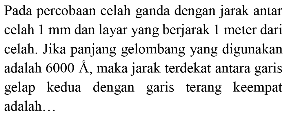 Pada percobaan celah ganda dengan jarak antar celah  1 ~mm  dan layar yang berjarak 1 meter dari celah. Jika panjang gelombang yang digunakan adalah  6000 AA , maka jarak terdekat antara garis gelap kedua dengan garis terang keempat adalah...