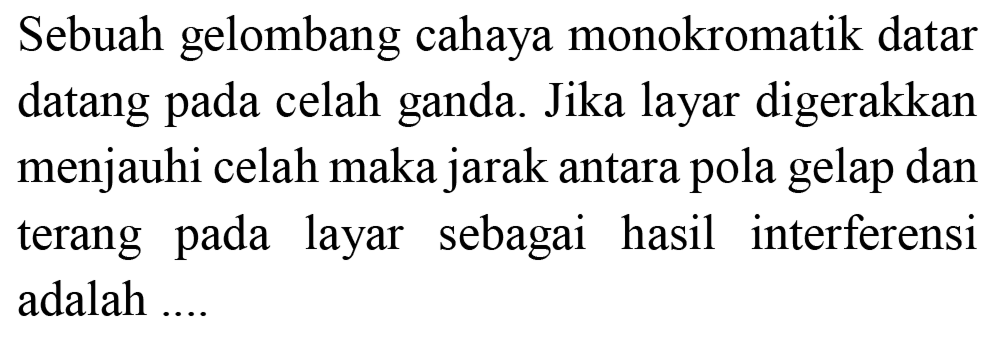 Sebuah gelombang cahaya monokromatik datar datang pada celah ganda. Jika layar digerakkan menjauhi celah maka jarak antara pola gelap dan terang pada layar sebagai hasil interferensi adalah ....