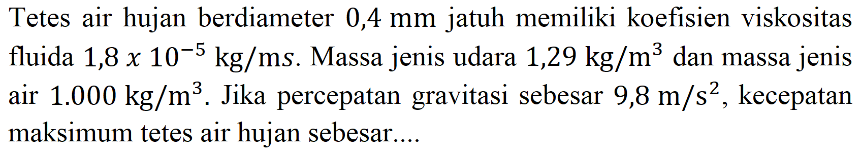 Tetes air hujan berdiameter  0,4 mm  jatuh memiliki koefisien viskositas fluida  1,8 x 10^(-5) kg / ms . Massa jenis udara  1,29 kg / m^(3)  dan massa jenis air  1.000 kg / m^(3) .  Jika percepatan gravitasi sebesar  9,8 m / s^(2) , kecepatan maksimum tetes air hujan sebesar....