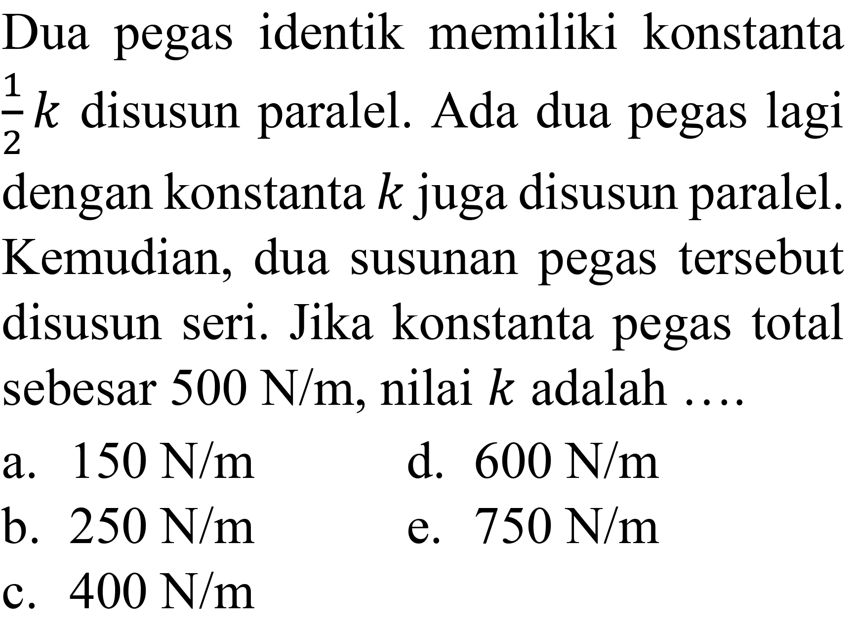 Dua pegas identik memiliki konstanta  (1)/(2) k  disusun paralel. Ada dua pegas lagi dengan konstanta  k  juga disusun paralel. Kemudian, dua susunan pegas tersebut disusun seri. Jika konstanta pegas total sebesar  500 N / m , nilai  k  adalah ....