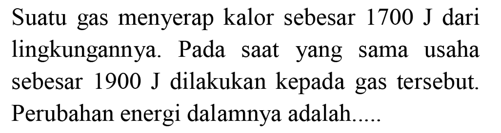 Suatu gas menyerap kalor sebesar  1700 ~J  dari lingkungannya. Pada saat yang sama usaha sebesar 1900 J dilakukan kepada gas tersebut. Perubahan energi dalamnya adalah...