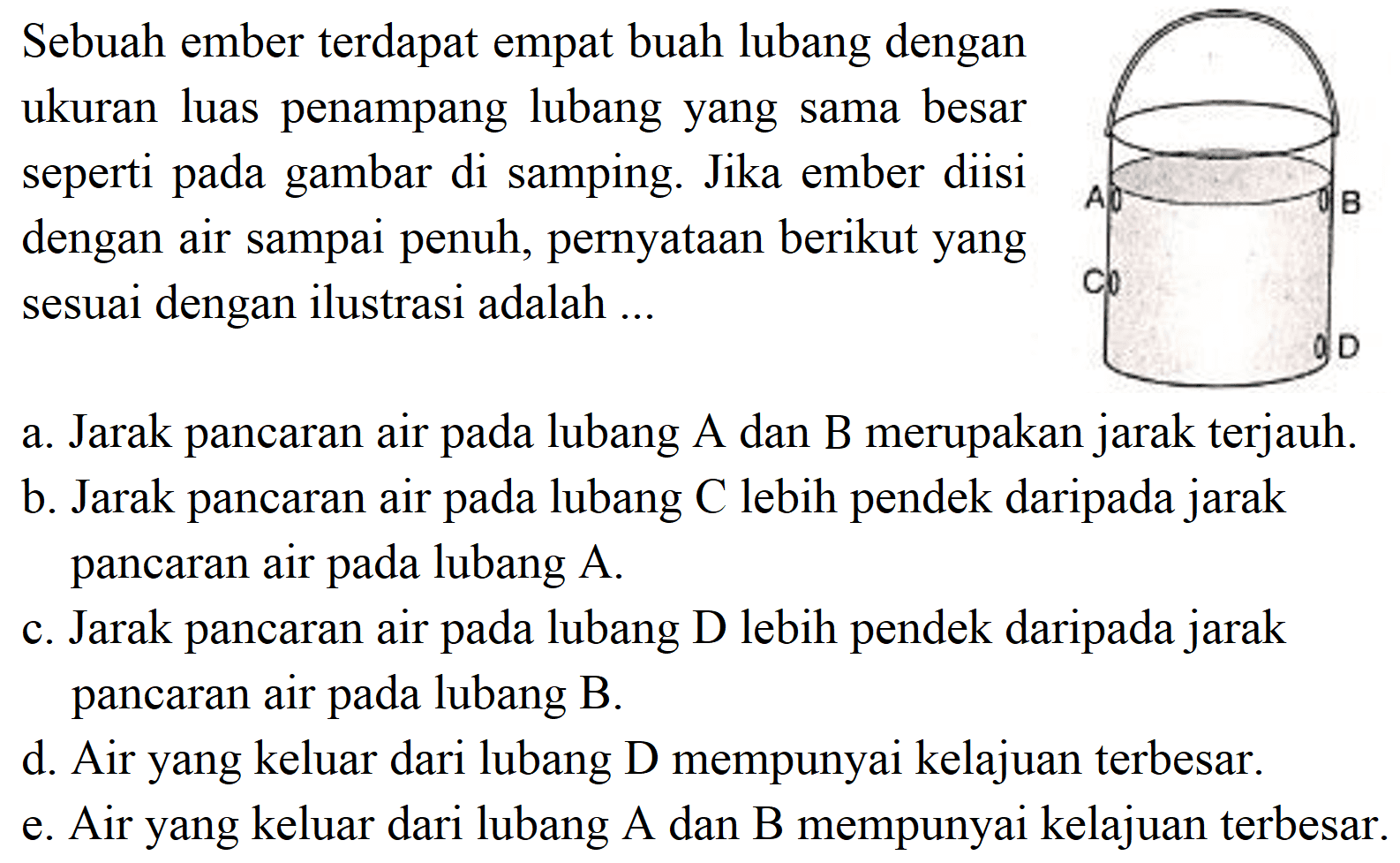 Sebuah ember terdapat empat buah lubang dengan ukuran luas penampang lubang yang sama besar seperti pada gambar di samping. Jika ember diisi dengan air sampai penuh, pernyataan berikut yang sesuai dengan ilustrasi adalah ...
A B C D 
a. Jarak pancaran air pada lubang A dan B merupakan jarak terjauh.
b. Jarak pancaran air pada lubang  C  lebih pendek daripada jarak pancaran air pada lubang A.
c. Jarak pancaran air pada lubang D lebih pendek daripada jarak pancaran air pada lubang B.
d. Air yang keluar dari lubang D mempunyai kelajuan terbesar.
e. Air yang keluar dari lubang A dan B mempunyai kelajuan terbesar.