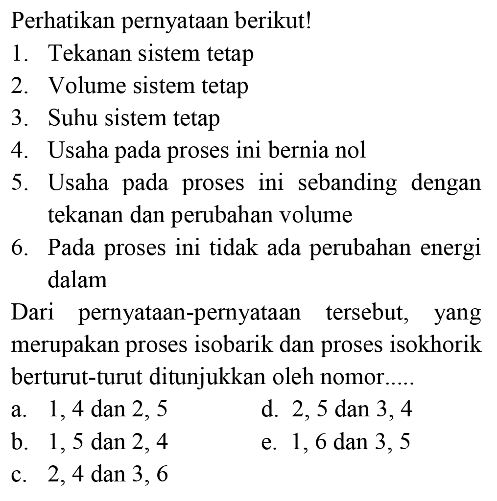 Perhatikan pernyataan berikut!
1. Tekanan sistem tetap
2. Volume sistem tetap
3. Suhu sistem tetap
4. Usaha pada proses ini bernia nol
5. Usaha pada proses ini sebanding dengan tekanan dan perubahan volume
6. Pada proses ini tidak ada perubahan energi dalam

Dari pernyataan-pernyataan tersebut, yang merupakan proses isobarik dan proses isokhorik berturut-turut ditunjukkan oleh nomor.
a. 1,4 dan 2,5
d.  2,5 dan 3,4 
b.  1,5 dan 2,4 
e. 1,6 dan 3,5
c. 2,4 dan 3,6