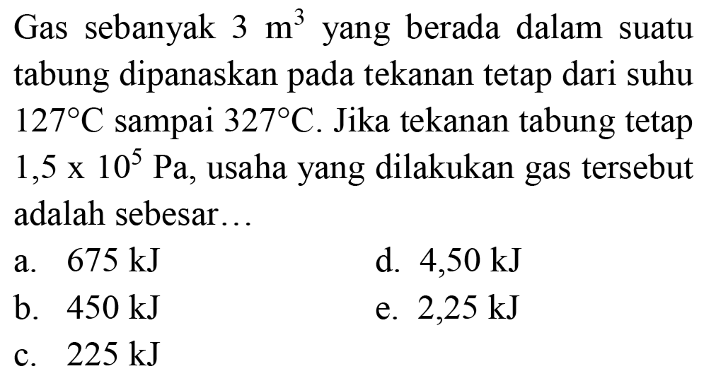 Gas sebanyak  3 m^(3)  yang berada dalam suatu tabung dipanaskan pada tekanan tetap dari suhu  127 C  sampai  327 C . Jika tekanan tabung tetap  1,5 x 10^(5) ~Pa , usaha yang dilakukan gas tersebut adalah sebesar...
a.  675 ~kJ 
d.  4,50 ~kJ 
b.  450 ~kJ 
e.  2,25 ~kJ 
c.  225 ~kJ 