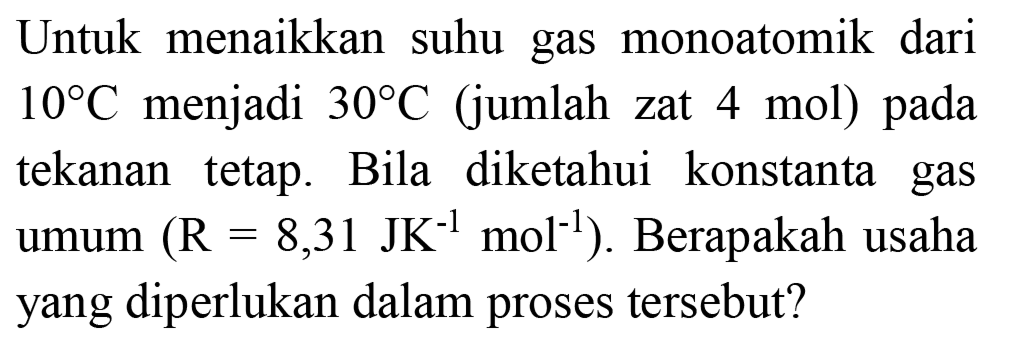 Untuk menaikkan suhu gas monoatomik dari  10 C  menjadi  30 C  (jumlah zat 4 mol) pada tekanan tetap. Bila diketahui konstanta gas umum  (R=8,31 JK^(-1) ~mol^(-1)) . Berapakah usaha yang diperlukan dalam proses tersebut?