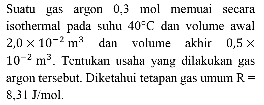 Suatu gas argon 0,3 mol memuai secara isothermal pada suhu  40 C  dan volume awal  2,0 x 10^(-2) m^(3)  dan volume akhir  0,5 x   10^(-2) m^(3) . Tentukan usaha yang dilakukan gas argon tersebut. Diketahui tetapan gas umum  R=   8,31 ~J / mol .