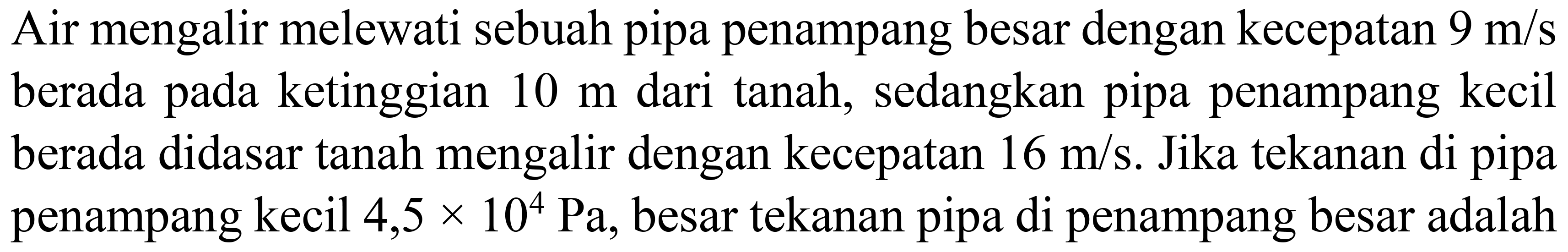 Air mengalir melewati sebuah pipa penampang besar dengan kecepatan  9 m/s  berada pada ketinggian 10 m dari tanah, sedangkan pipa penampang kecil berada didasar tanah mengalir dengan kecepatan 16 m/s. Jika tekanan di pipa penampang kecil 4,5 x 10^4 Pa, besar tekanan pipa di penampang besar adalah