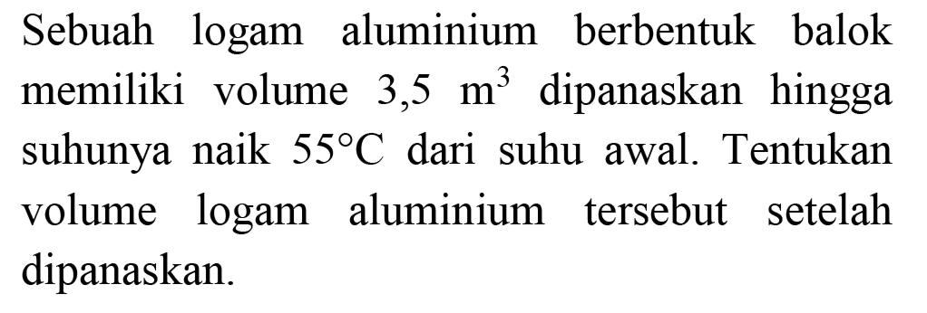 Sebuah logam aluminium berbentuk balok memiliki volume 3,5 m^3 dipanaskan hingga suhunya naik 55 C dari suhu awal. Tentukan volume logam aluminium tersebut setelah dipanaskan.