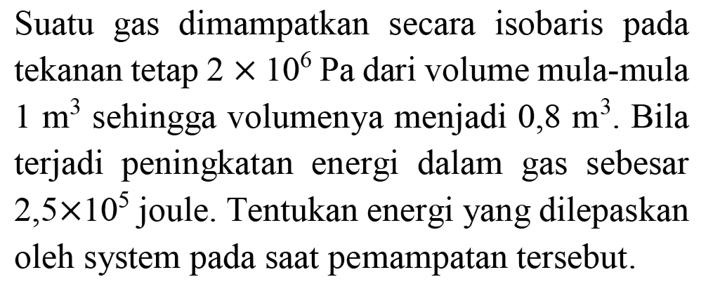 Suatu gas dimampatkan secara isobaris pada tekanan tetap  2 x 10^(6) ~Pa  dari volume mula-mula  1 m^(3)  sehingga volumenya menjadi  0,8 m^(3) . Bila terjadi peningkatan energi dalam gas sebesar  2,5 x 10^(5)  joule. Tentukan energi yang dilepaskan oleh system pada saat pemampatan tersebut.