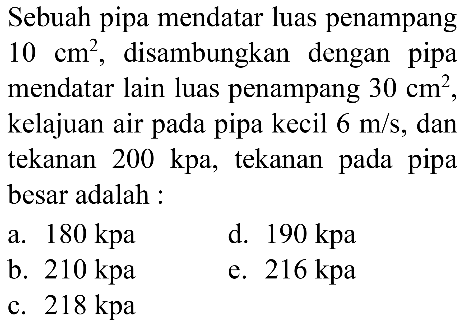 Sebuah pipa mendatar luas penampang 10 cm^2, disambungkan dengan pipa mendatar lain luas penampang 30 cm^2, kelajuan air pada pipa kecil 6 m/s, dan tekanan 200 kpa, tekanan pada pipa besar adalah :