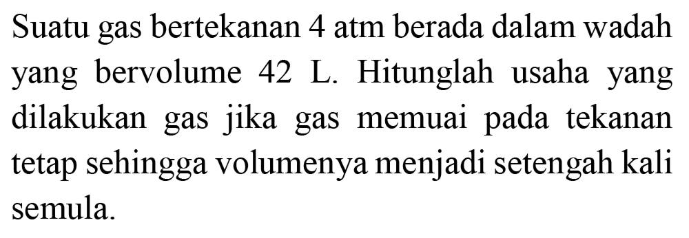 Suatu gas bertekanan 4 atm berada dalam wadah yang bervolume  42 ~L . Hitunglah usaha yang dilakukan gas jika gas memuai pada tekanan tetap sehingga volumenya menjadi setengah kali semula.