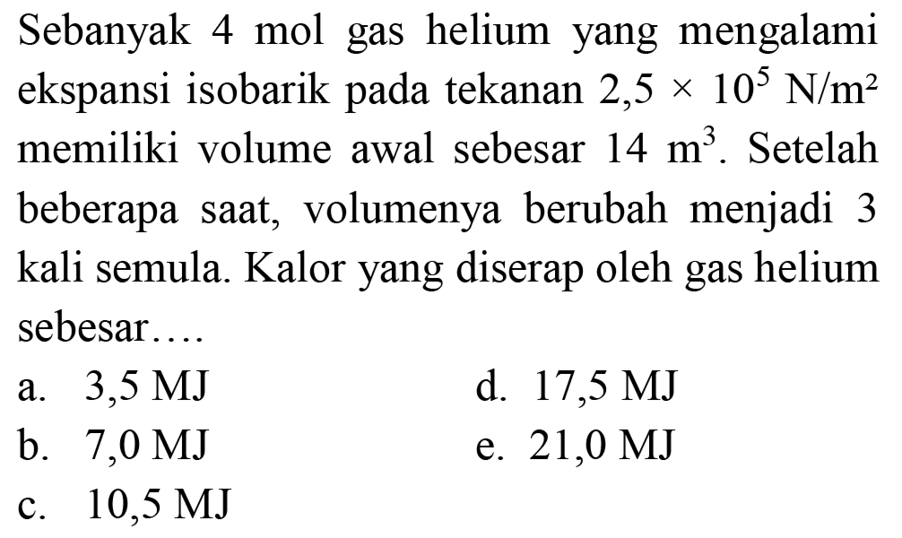 Sebanyak  4 ~mol  gas helium yang mengalami ekspansi isobarik pada tekanan  2,5 x 10^(5) ~N / m^(2)  memiliki volume awal sebesar  14 m^(3) . Setelah beberapa saat, volumenya berubah menjadi 3 kali semula. Kalor yang diserap oleh gas helium sebesar..
a.  3,5 MJ 
d.  17,5 MJ 
b.  7,0 MJ 
e.  21,0 MJ 
c.  10,5 MJ 