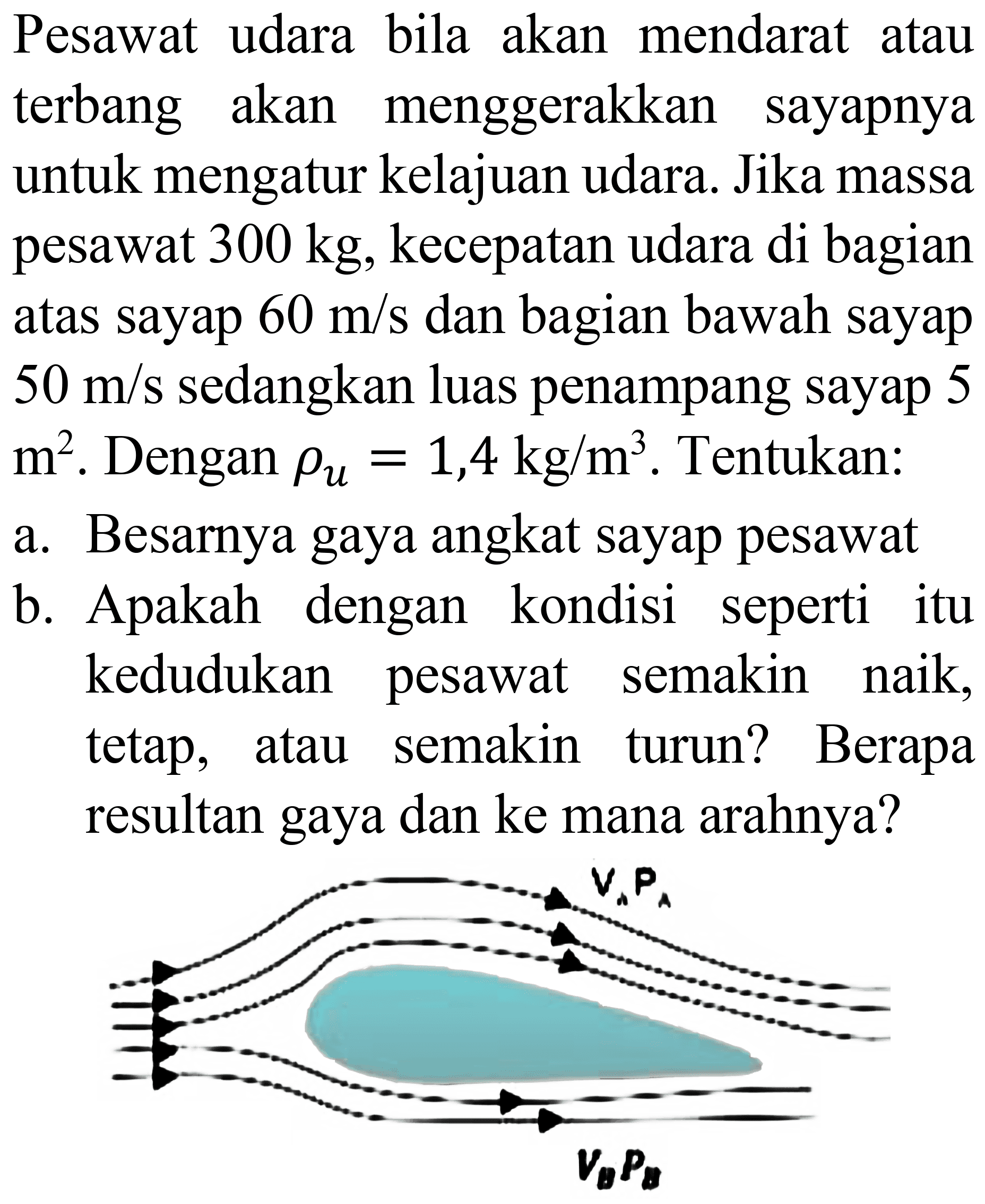 Pesawat udara bila akan mendarat atau terbang akan menggerakkan sayapnya untuk mengatur kelajuan udara. Jika massa pesawat  300 kg , kecepatan udara di bagian atas sayap  60 m / s  dan bagian bawah sayap  50 m / s  sedangkan luas penampang sayap 5  m^(2) . Dengan  rho_(u)=1,4 kg / m^(3) . Tentukan:
a. Besarnya gaya angkat sayap pesawat
b. Apakah dengan kondisi seperti itu kedudukan pesawat semakin naik, tetap, atau semakin turun? Berapa resultan gaya dan ke mana arahnya?