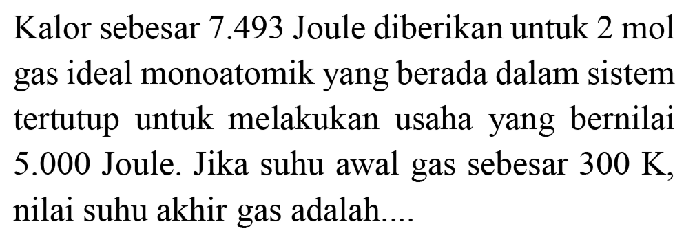 Kalor sebesar  7.493  Joule diberikan untuk  2 ~mol  gas ideal monoatomik yang berada dalam sistem tertutup untuk melakukan usaha yang bernilai  5.000  Joule. Jika suhu awal gas sebesar  300 ~K , nilai suhu akhir gas adalah...