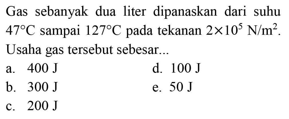 Gas sebanyak dua liter dipanaskan dari suhu  47 C  sampai  127 C  pada tekanan  2 x 10^(5) ~N / m^(2) . Usaha gas tersebut sebesar..
a.  400 ~J 
d.  100 ~J 
b.  300 ~J 
e.  50 ~J 
c.  200 ~J 