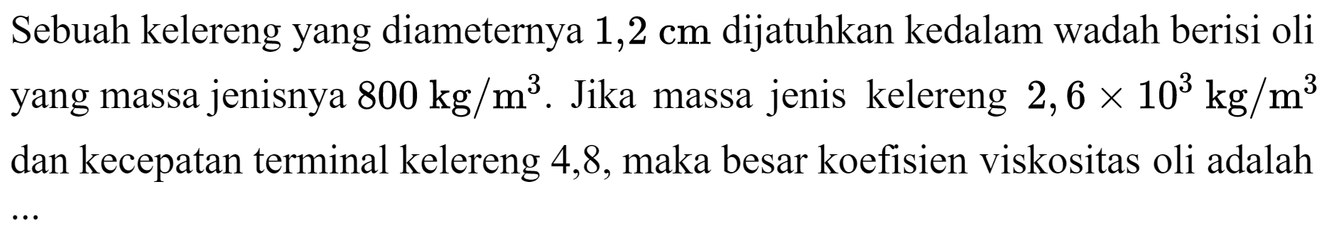 Sebuah kelereng yang diameternya  1,2 cm  dijatuhkan kedalam wadah berisi oli yang massa jenisnya  800 kg / m^(3) . Jika massa jenis kelereng  2,6 x 10^(3) kg / m^(3)  dan kecepatan terminal kelereng 4,8 , maka besar koefisien viskositas oli adalah