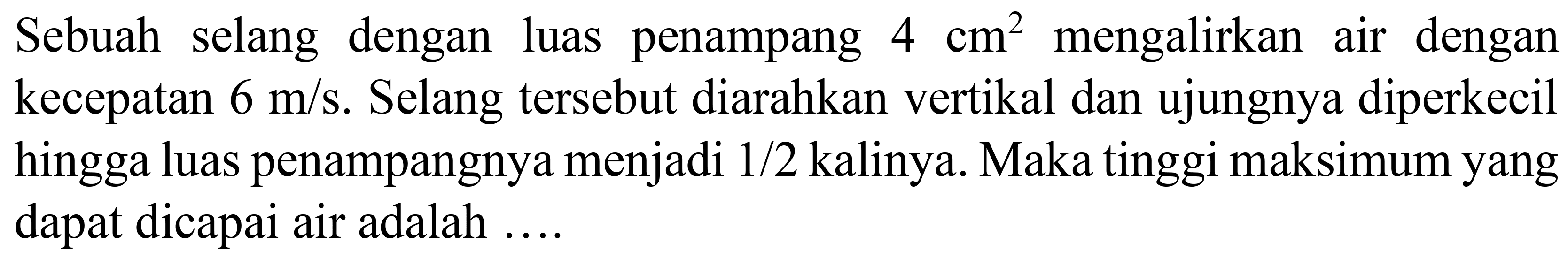 Sebuah selang dengan luas penampang  4 cm^(2)  mengalirkan air dengan kecepatan  6 m / s . Selang tersebut diarahkan vertikal dan ujungnya diperkecil hingga luas penampangnya menjadi  1 / 2  kalinya. Maka tinggi maksimum yang dapat dicapai air adalah ....