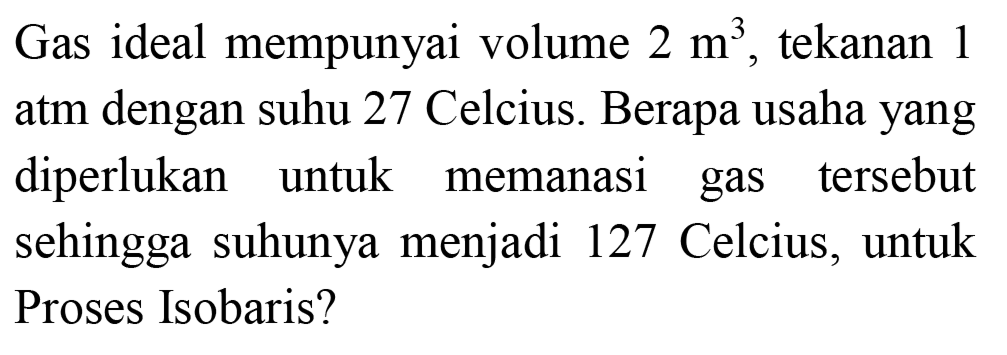 Gas ideal mempunyai volume  2 m^(3) , tekanan 1 atm dengan suhu 27 Celcius. Berapa usaha yang diperlukan untuk memanasi gas tersebut sehingga suhunya menjadi 127 Celcius, untuk Proses Isobaris?