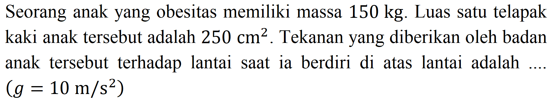 Seorang anak yang obesitas memiliki massa  150 kg . Luas satu telapak kaki anak tersebut adalah  250 cm^(2) . Tekanan yang diberikan oleh badan anak tersebut terhadap lantai saat ia berdiri di atas lantai adalah ....  (g=10 m / s^(2))