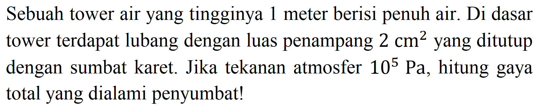 Sebuah tower air yang tingginya 1 meter berisi penuh air. Di dasar tower terdapat lubang dengan luas penampang 2 cm^2 yang ditutup dengan sumbat karet. Jika tekanan atmosfer 10^5 Pa, hitung gaya total yang dialami penyumbat!