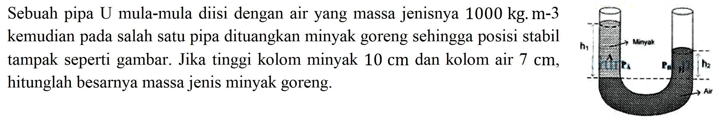 Sebuah pipa U mula-mula diisi dengan air yang massa jenisnya  1000 kg . m-3  kemudian pada salah satu pipa dituangkan minyak goreng sehingga posisi stabil tampak seperti gambar. Jika tinggi kolom minyak  10 cm  dan kolom air  7 cm , hitunglah besarnya massa jenis minyak goreng.