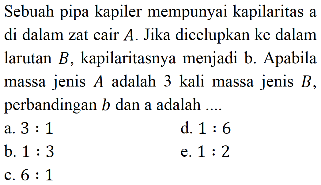 Sebuah pipa kapiler mempunyai kapilaritas a di dalam zat cair  A . Jika dicelupkan ke dalam larutan  B , kapilaritasnya menjadi b. Apabila massa jenis  A  adalah 3 kali massa jenis  B , perbandingan  b  dan a adalah ....
