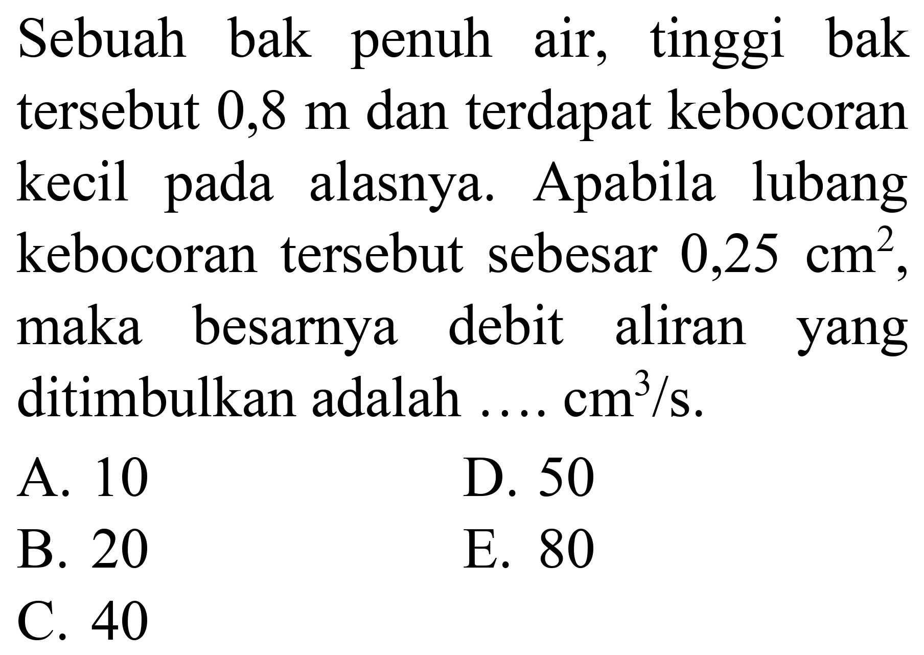 Sebuah bak penuh air, tinggi bak tersebut  0,8 m  dan terdapat kebocoran kecil pada alasnya. Apabila lubang kebocoran tersebut sebesar  0,25 cm^(2)  maka besarnya debit aliran yang ditimbulkan adalah  ... . cm^(3) / s .