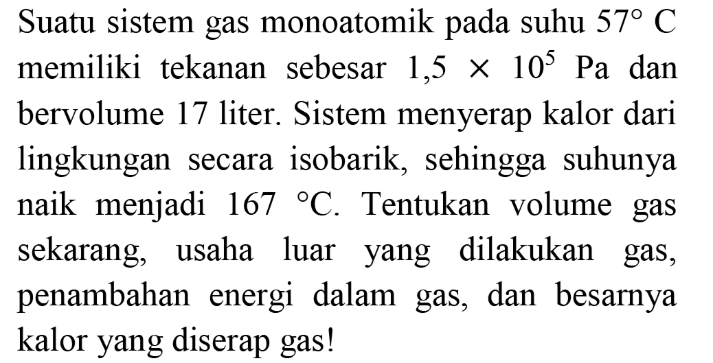 Suatu sistem gas monoatomik pada suhu  57 C  memiliki tekanan sebesar 1,5  x 10^(5) Pa  dan bervolume 17 liter. Sistem menyerap kalor dari lingkungan secara isobarik, sehingga suhunya naik menjadi  167{ ) C . Tentukan volume gas sekarang, usaha luar yang dilakukan gas, penambahan energi dalam gas, dan besarnya kalor yang diserap gas!