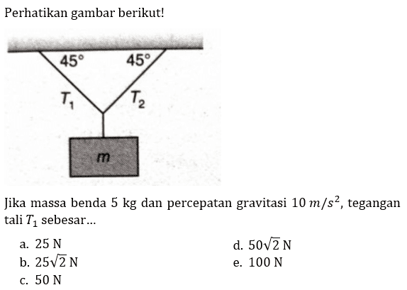 Perhatikan gambar berikut! 
45 45 T1 T2 m 
Jika massa benda 5 kg dan percepatan gravitasi 10 m/s^2, tegangan tali T1 sebesar 
a. 25 N d. 50 akar(2) N b. 25 akar(2) N e. 100 N c. 50 N