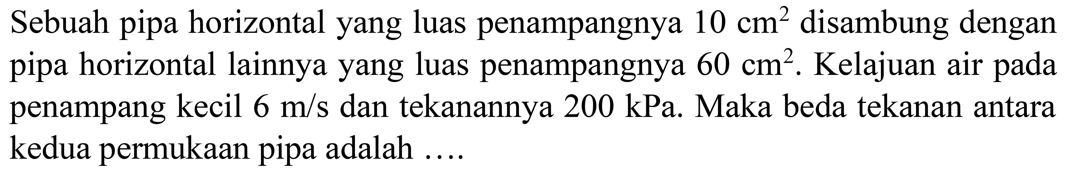 Sebuah pipa horizontal yang luas penampangnya  10 cm^(2)  disambung dengan pipa horizontal lainnya yang luas penampangnya  60 cm^(2) . Kelajuan air pada penampang kecil  6 m / s  dan tekanannya  200 kPa . Maka beda tekanan antara kedua permukaan pipa adalah ....