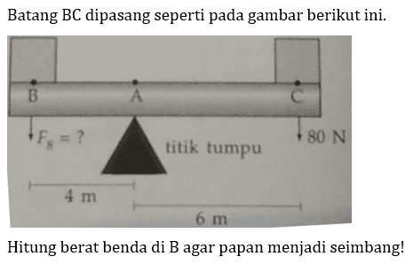 Batang  BC  dipasang seperti pada gambar berikut ini.
B F8=? A C
4 m titik tumpu 6 m 80 N

Hitung berat benda di B agar papan menjadi seimbang!