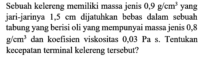 Sebuah kelereng memiliki massa jenis  0,9 g / cm^(3)  yang jari-jarinya  1,5 cm  dijatuhkan bebas dalam sebuah tabung yang berisi oli yang mempunyai massa jenis 0,8  g / cm^(3)  dan koefisien viskositas  0,03 Pa  s. Tentukan kecepatan terminal kelereng tersebut?