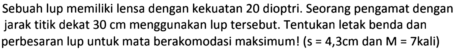 Sebuah lup memiliki lensa dengan kekuatan 20 dioptri. Seorang pengamat dengan jarak titik dekat  30 cm  menggunakan lup tersebut. Tentukan letak benda dan perbesaran lup untuk mata berakomodasi maksimum! (  s=4,3 cm  dan  M=7 k a l i)