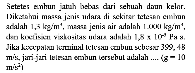 Setetes embun jatuh bebas dari sebuah daun kelor. Diketahui massa jenis udara di sekitar tetesan embun adalah  1,3 kg / m^(3) , massa jenis air adalah  1.000 kg / m^(3) , dan koefisien viskositas udara adalah  1,8 x 10^(-5) Pa s . Jika kecepatan terminal tetesan embun sebesar 399, 48  m / s , jari-jari tetesan embun tersebut adalah ....  (g=10   .m / s^(2))