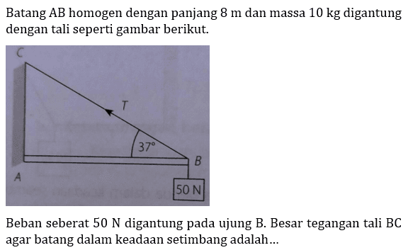 Batang AB homogen dengan panjang 8 m dan massa 10 kg digantung dengan tali seperti gambar berikut. 
C T 37 B A 50 N
Beban seberat 50 N digantung pada ujung B. Besar tegangan tali BC agar batang dalam keadaan setimbang adalah